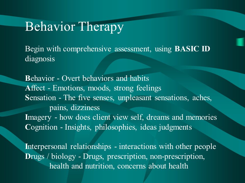 Behavior Therapy Begin with comprehensive assessment, using BASIC ID diagnosis Behavior - Overt behaviors and habits Affect - Emotions, moods, strong feelings Sensation - The five senses, unpleasant sensations, aches, pains, dizziness Imagery - how does client view self, dreams and memories Cognition - Insights, philosophies, ideas judgments Interpersonal relationships - interactions with other people Drugs / biology - Drugs, prescription, non-prescription, health and nutrition, concerns about health