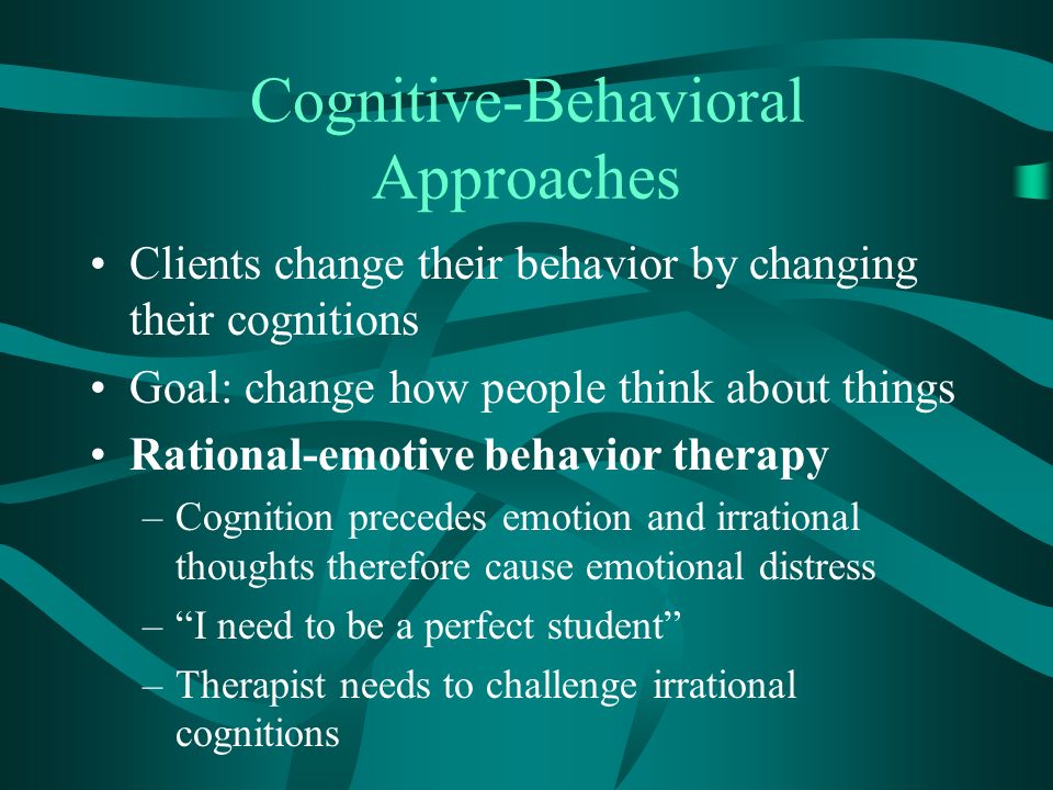 Cognitive-Behavioral Approaches Clients change their behavior by changing their cognitions Goal: change how people think about things Rational-emotive behavior therapy –Cognition precedes emotion and irrational thoughts therefore cause emotional distress – I need to be a perfect student –Therapist needs to challenge irrational cognitions