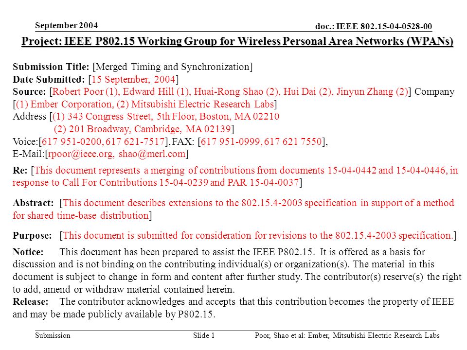 doc.: IEEE Submission September 2004 Poor, Shao et al: Ember, Mitsubishi Electric Research LabsSlide 1 Project: IEEE P Working Group for Wireless Personal Area Networks (WPANs) Submission Title: [Merged Timing and Synchronization] Date Submitted: [15 September, 2004] Source: [Robert Poor (1), Edward Hill (1), Huai-Rong Shao (2), Hui Dai (2), Jinyun Zhang (2)] Company [(1) Ember Corporation, (2) Mitsubishi Electric Research Labs] Address [(1) 343 Congress Street, 5th Floor, Boston, MA (2) 201 Broadway, Cambridge, MA 02139] Voice:[ , ], FAX: [ , ],  Re: [This document represents a merging of contributions from documents and , in response to Call For Contributions and PAR ] Abstract:[This document describes extensions to the specification in support of a method for shared time-base distribution] Purpose:[This document is submitted for consideration for revisions to the specification.] Notice:This document has been prepared to assist the IEEE P