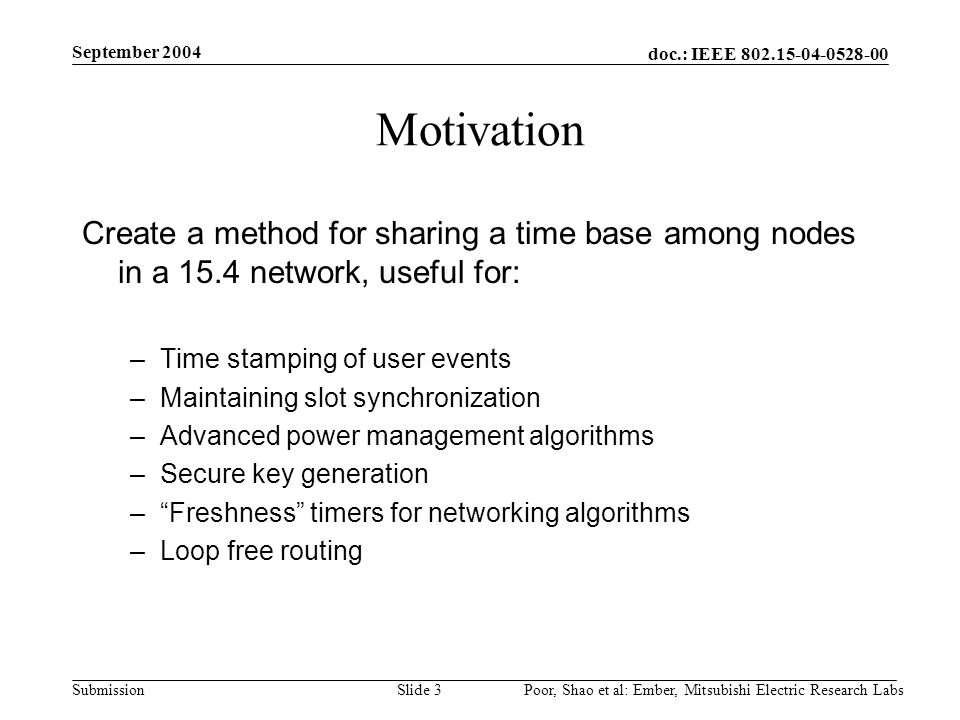 doc.: IEEE Submission September 2004 Poor, Shao et al: Ember, Mitsubishi Electric Research LabsSlide 3 Motivation Create a method for sharing a time base among nodes in a 15.4 network, useful for: –Time stamping of user events –Maintaining slot synchronization –Advanced power management algorithms –Secure key generation – Freshness timers for networking algorithms –Loop free routing