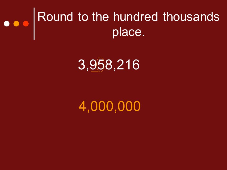 Round to the hundred thousands place. 3,958,216 4,000,000