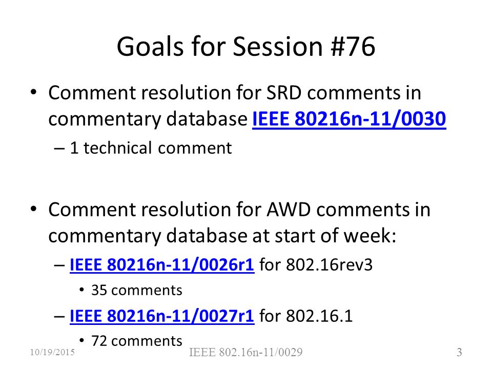 3 Comment resolution for SRD comments in commentary database IEEE 80216n-11/0030IEEE 80216n-11/0030 – 1 technical comment Comment resolution for AWD comments in commentary database at start of week: – IEEE 80216n-11/0026r1 for rev3 IEEE 80216n-11/0026r1 35 comments – IEEE 80216n-11/0027r1 for IEEE 80216n-11/0027r1 72 comments 3 10/19/2015 IEEE n-11/0029 Goals for Session #76