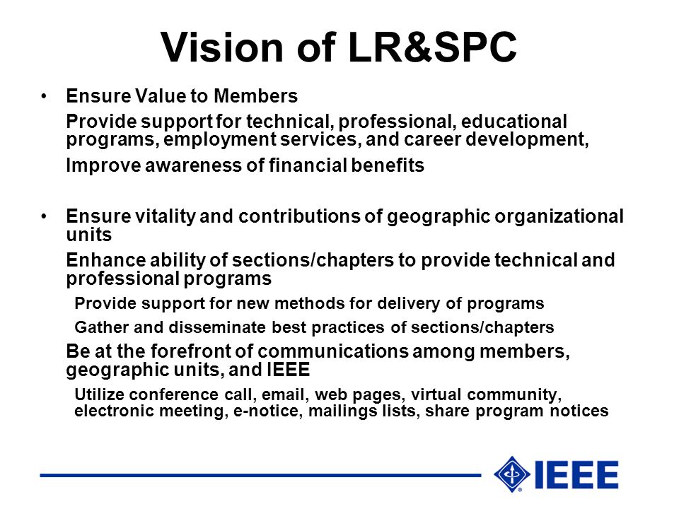 Vision of LR&SPC Ensure Value to Members Provide support for technical, professional, educational programs, employment services, and career development, Improve awareness of financial benefits Ensure vitality and contributions of geographic organizational units Enhance ability of sections/chapters to provide technical and professional programs Provide support for new methods for delivery of programs Gather and disseminate best practices of sections/chapters Be at the forefront of communications among members, geographic units, and IEEE Utilize conference call,  , web pages, virtual community, electronic meeting, e-notice, mailings lists, share program notices