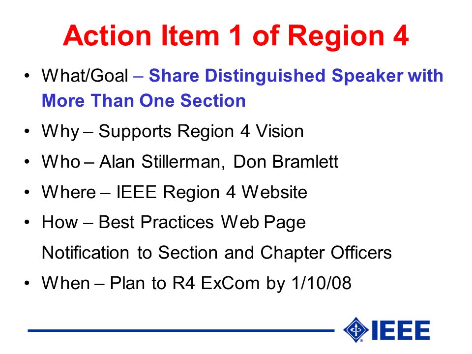 Action Item 1 of Region 4 What/Goal – Share Distinguished Speaker with More Than One Section Why – Supports Region 4 Vision Who – Alan Stillerman, Don Bramlett Where – IEEE Region 4 Website How – Best Practices Web Page Notification to Section and Chapter Officers When – Plan to R4 ExCom by 1/10/08