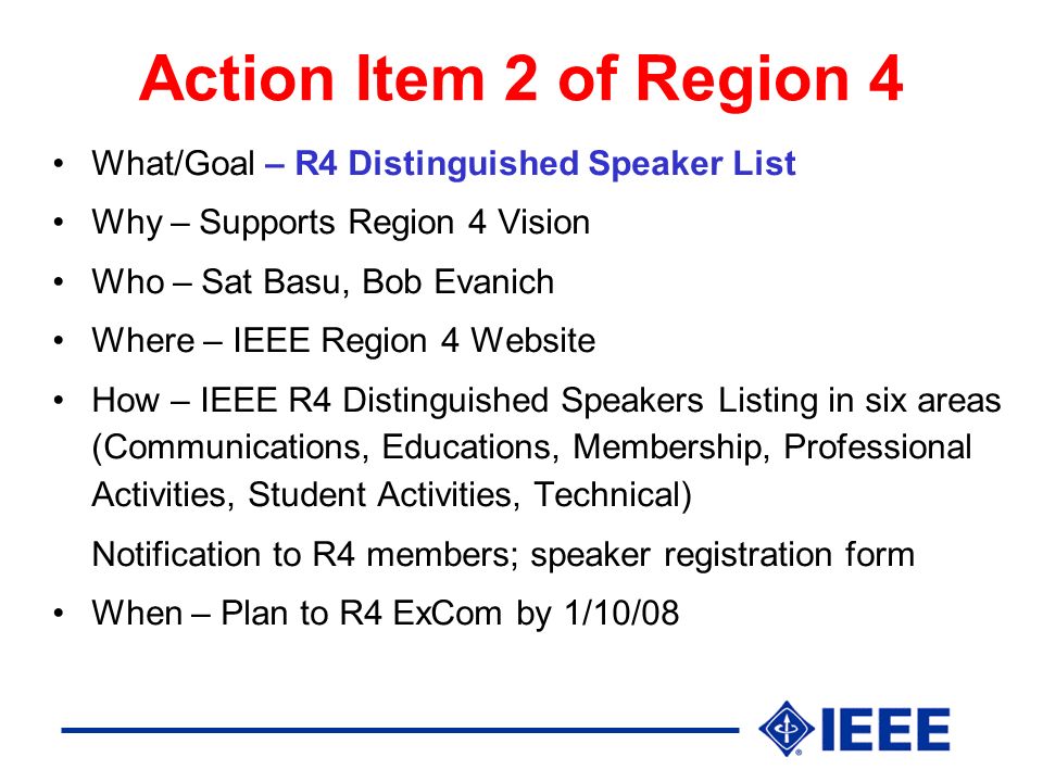 Action Item 2 of Region 4 What/Goal – R4 Distinguished Speaker List Why – Supports Region 4 Vision Who – Sat Basu, Bob Evanich Where – IEEE Region 4 Website How – IEEE R4 Distinguished Speakers Listing in six areas (Communications, Educations, Membership, Professional Activities, Student Activities, Technical) Notification to R4 members; speaker registration form When – Plan to R4 ExCom by 1/10/08