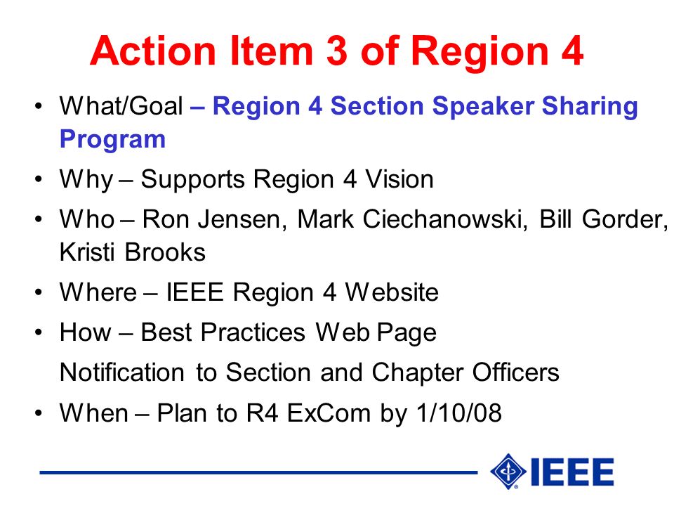 Action Item 3 of Region 4 What/Goal – Region 4 Section Speaker Sharing Program Why – Supports Region 4 Vision Who – Ron Jensen, Mark Ciechanowski, Bill Gorder, Kristi Brooks Where – IEEE Region 4 Website How – Best Practices Web Page Notification to Section and Chapter Officers When – Plan to R4 ExCom by 1/10/08