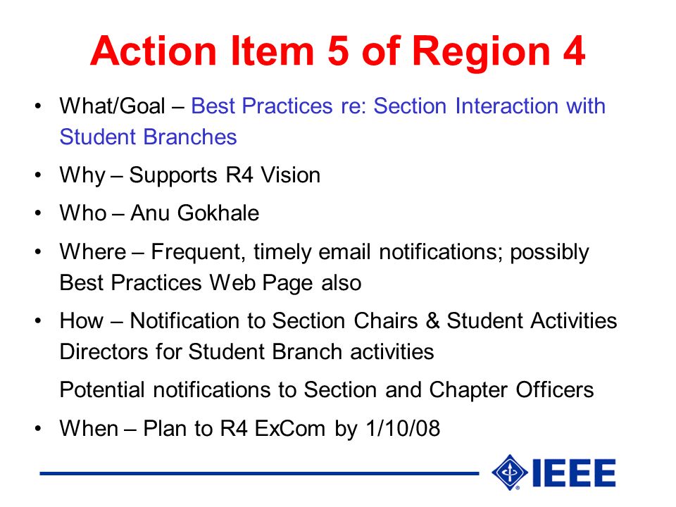 Action Item 5 of Region 4 What/Goal – Best Practices re: Section Interaction with Student Branches Why – Supports R4 Vision Who – Anu Gokhale Where – Frequent, timely  notifications; possibly Best Practices Web Page also How – Notification to Section Chairs & Student Activities Directors for Student Branch activities Potential notifications to Section and Chapter Officers When – Plan to R4 ExCom by 1/10/08