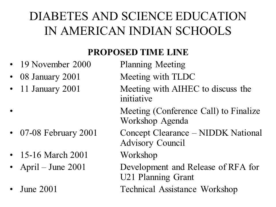 DIABETES AND SCIENCE EDUCATION IN AMERICAN INDIAN SCHOOLS PROPOSED TIME LINE 19 November 2000Planning Meeting 08 January 2001Meeting with TLDC 11 January 2001Meeting with AIHEC to discuss the initiative Meeting (Conference Call) to Finalize Workshop Agenda February 2001Concept Clearance – NIDDK National Advisory Council March 2001Workshop April – June 2001Development and Release of RFA for U21 Planning Grant June 2001Technical Assistance Workshop