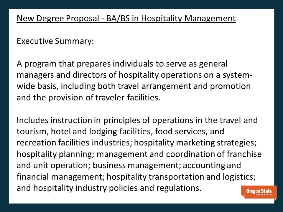 New Degree Proposal - BA/BS in Hospitality Management Executive Summary: A program that prepares individuals to serve as general managers and directors of hospitality operations on a system- wide basis, including both travel arrangement and promotion and the provision of traveler facilities.