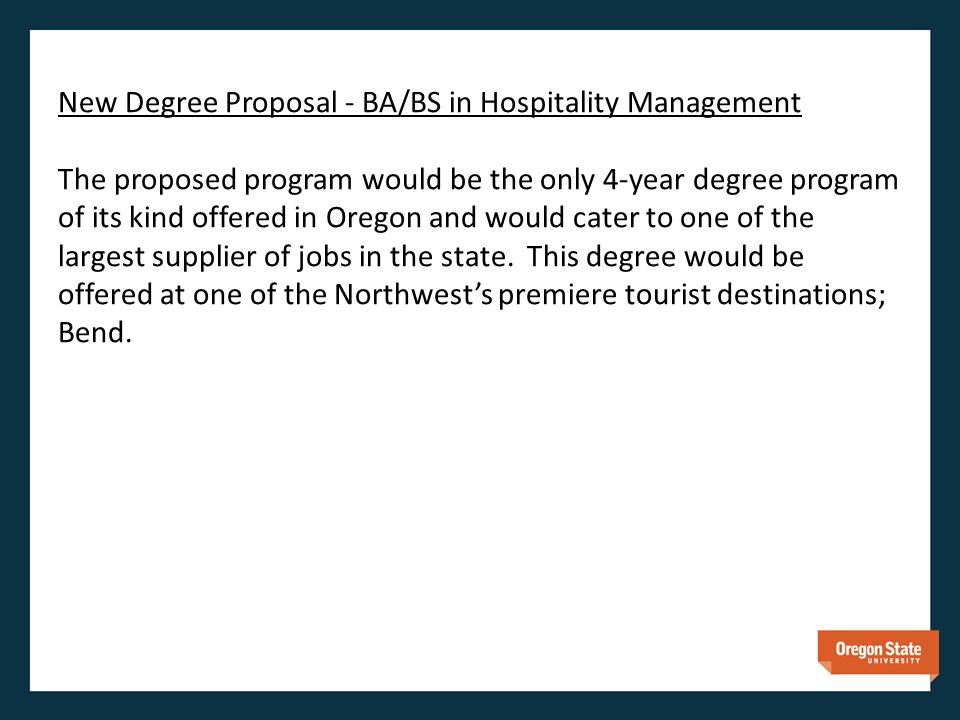 New Degree Proposal - BA/BS in Hospitality Management The proposed program would be the only 4-year degree program of its kind offered in Oregon and would cater to one of the largest supplier of jobs in the state.
