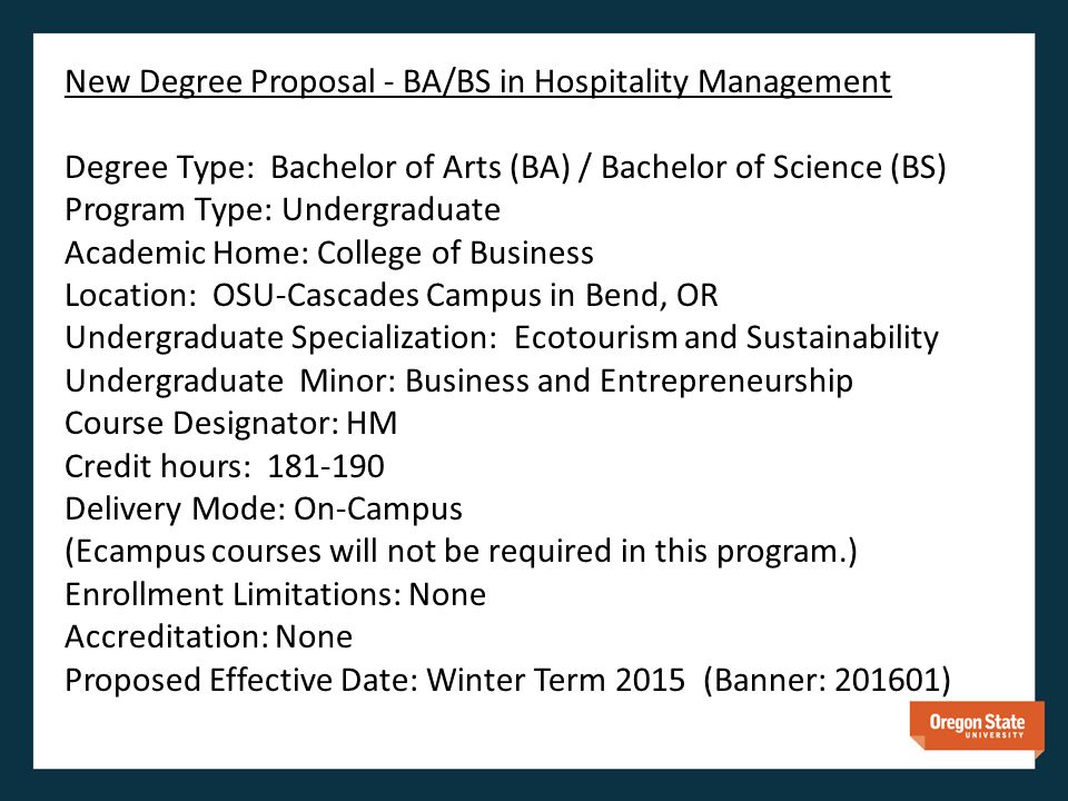 New Degree Proposal - BA/BS in Hospitality Management Degree Type: Bachelor of Arts (BA) / Bachelor of Science (BS) Program Type: Undergraduate Academic Home: College of Business Location: OSU-Cascades Campus in Bend, OR Undergraduate Specialization: Ecotourism and Sustainability Undergraduate Minor: Business and Entrepreneurship Course Designator: HM Credit hours: Delivery Mode: On-Campus (Ecampus courses will not be required in this program.) Enrollment Limitations: None Accreditation: None Proposed Effective Date: Winter Term 2015 (Banner: )