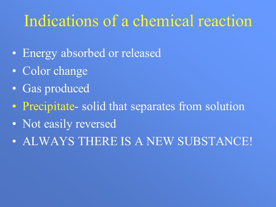 Indications of a chemical reaction Energy absorbed or released Color change Gas produced Precipitate- solid that separates from solution Not easily reversed ALWAYS THERE IS A NEW SUBSTANCE!