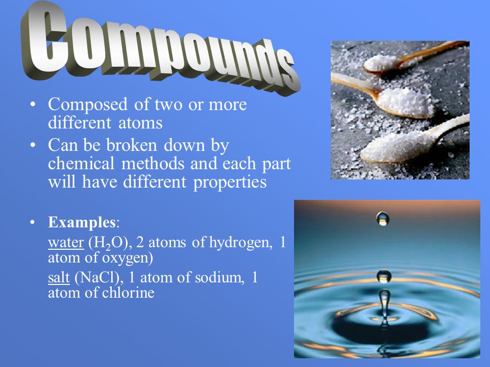 Composed of two or more different atoms Can be broken down by chemical methods and each part will have different properties Examples: water (H 2 O), 2 atoms of hydrogen, 1 atom of oxygen) salt (NaCl), 1 atom of sodium, 1 atom of chlorine