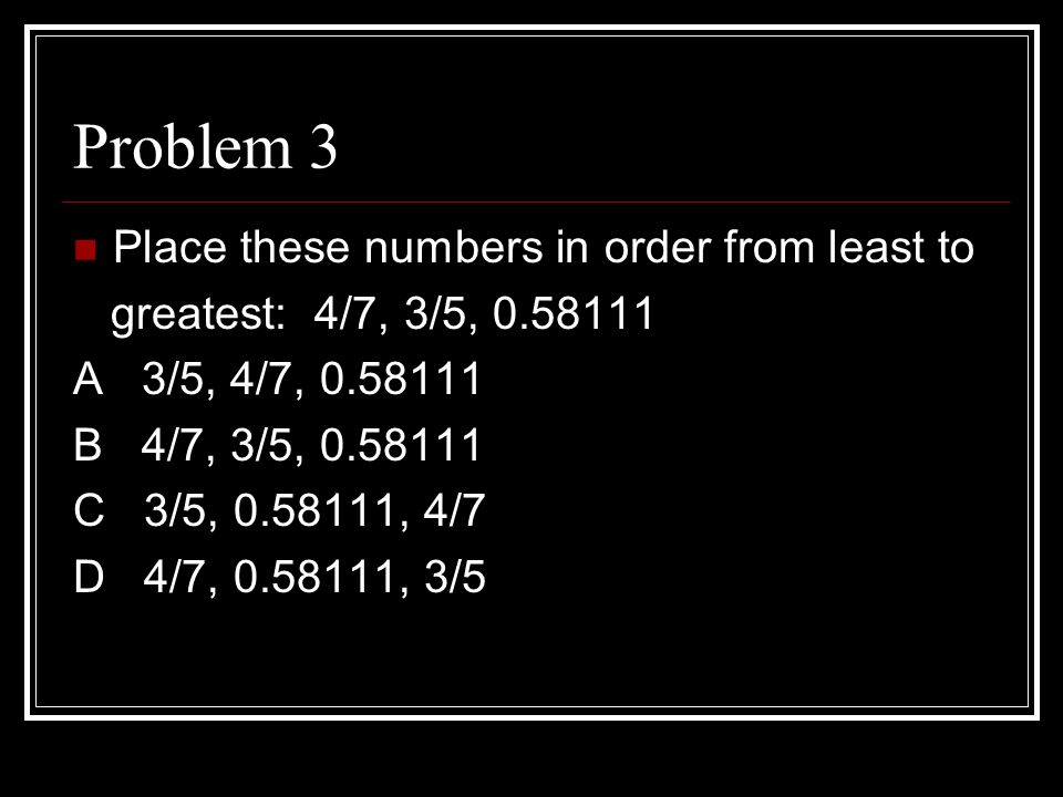 Problem 3 Place these numbers in order from least to greatest: 4/7, 3/5, A 3/5, 4/7, B 4/7, 3/5, C 3/5, , 4/7 D 4/7, , 3/5