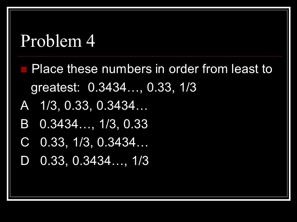 Problem 4 Place these numbers in order from least to greatest: …, 0.33, 1/3 A 1/3, 0.33, … B …, 1/3, 0.33 C 0.33, 1/3, … D 0.33, …, 1/3
