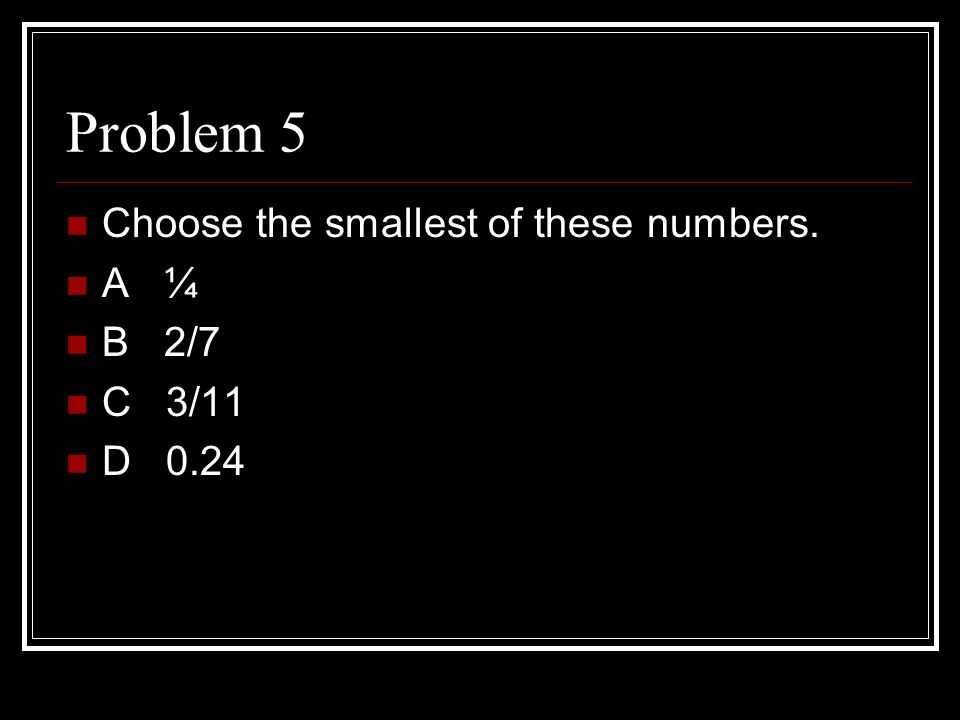 Problem 5 Choose the smallest of these numbers. A ¼ B 2/7 C 3/11 D 0.24