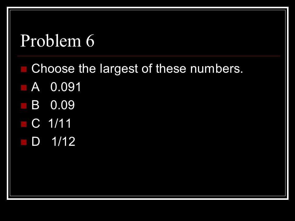 Problem 6 Choose the largest of these numbers. A B 0.09 C 1/11 D 1/12