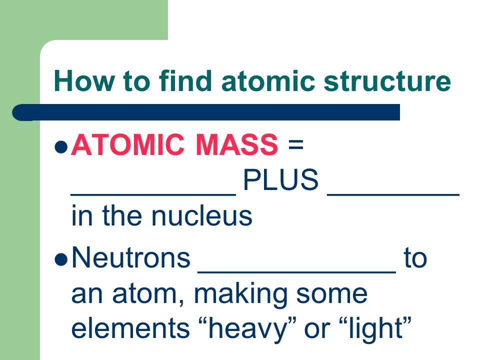 How to find atomic structure ATOMIC MASS = __________ PLUS ________ in the nucleus Neutrons ____________ to an atom, making some elements heavy or light
