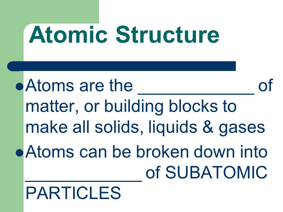 Atomic Structure Atoms are the ____________ of matter, or building blocks to make all solids, liquids & gases Atoms can be broken down into ____________ of SUBATOMIC PARTICLES