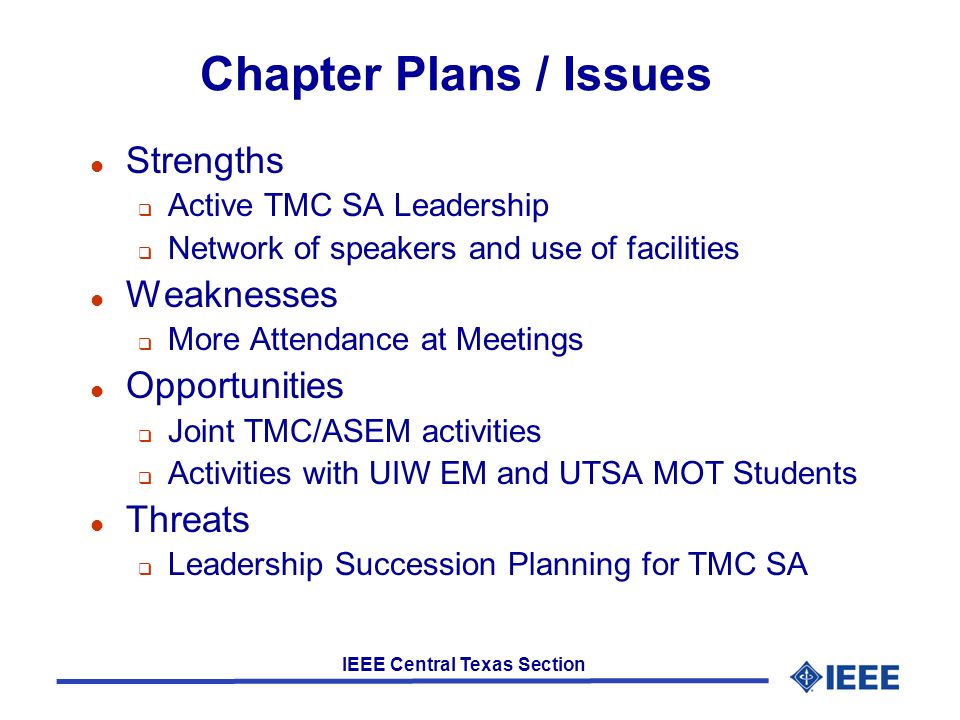 IEEE Central Texas Section Chapter Plans / Issues l Strengths  Active TMC SA Leadership  Network of speakers and use of facilities l Weaknesses  More Attendance at Meetings l Opportunities  Joint TMC/ASEM activities  Activities with UIW EM and UTSA MOT Students l Threats  Leadership Succession Planning for TMC SA