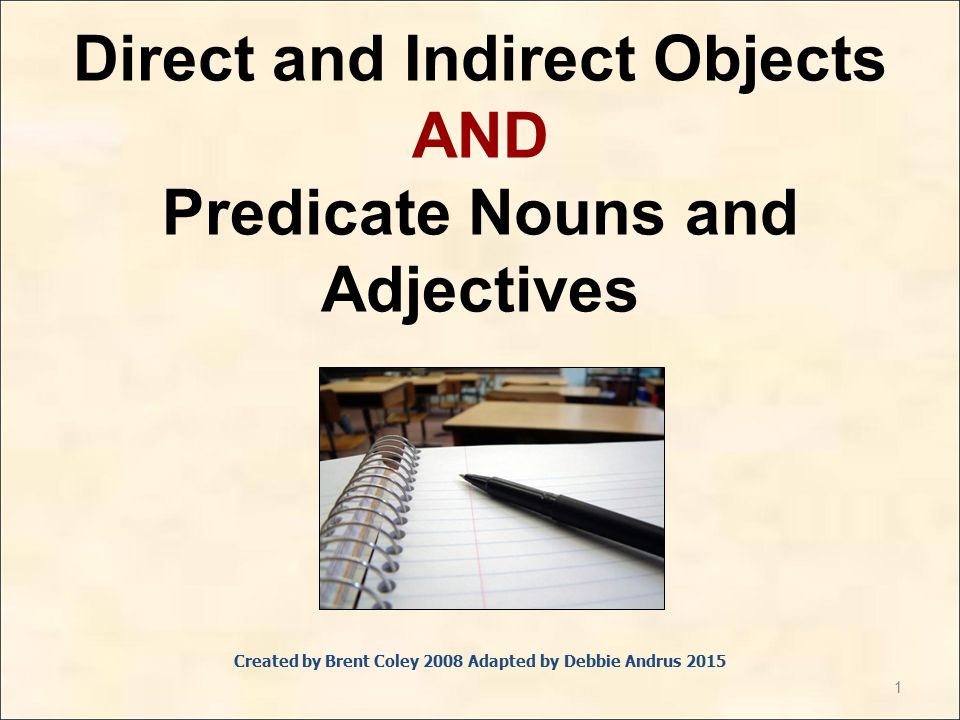 1 Direct and Indirect Objects AND Predicate Nouns and Adjectives Created by Brent Coley 2008 Adapted by Debbie Andrus 2015