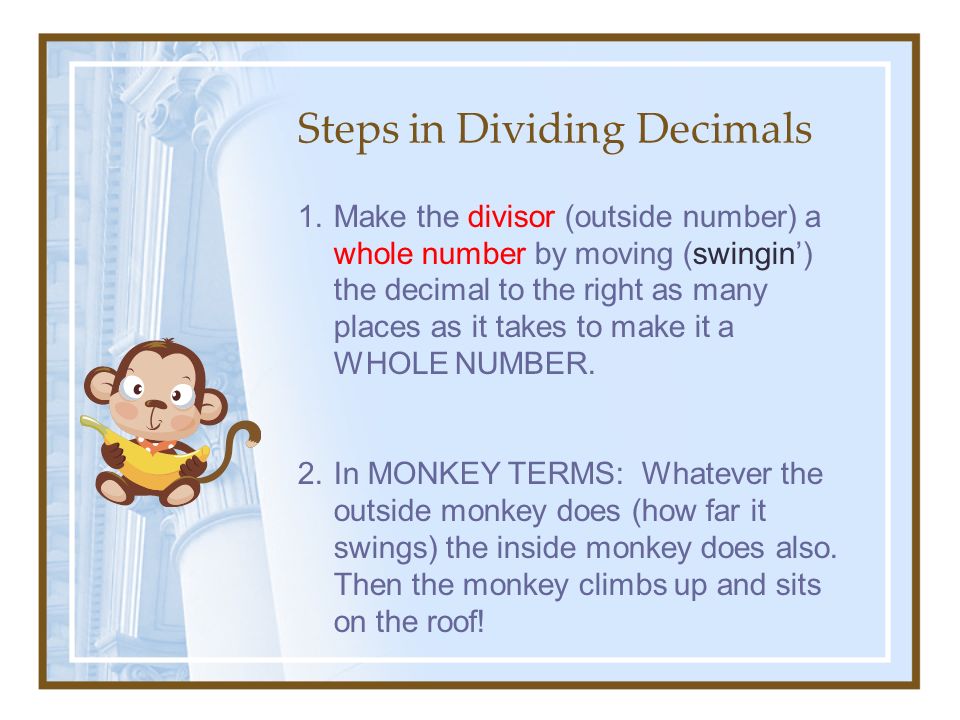 Steps in Dividing Decimals 1.Make the divisor (outside number) a whole number by moving (swingin’) the decimal to the right as many places as it takes to make it a WHOLE NUMBER.