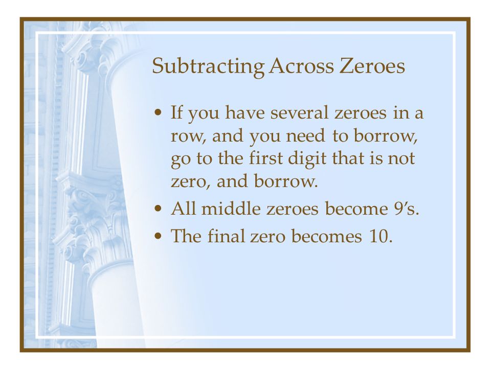 Subtracting Across Zeroes If you have several zeroes in a row, and you need to borrow, go to the first digit that is not zero, and borrow.