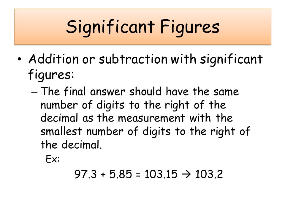 Significant Figures Addition or subtraction with significant figures: – The final answer should have the same number of digits to the right of the decimal as the measurement with the smallest number of digits to the right of the decimal.