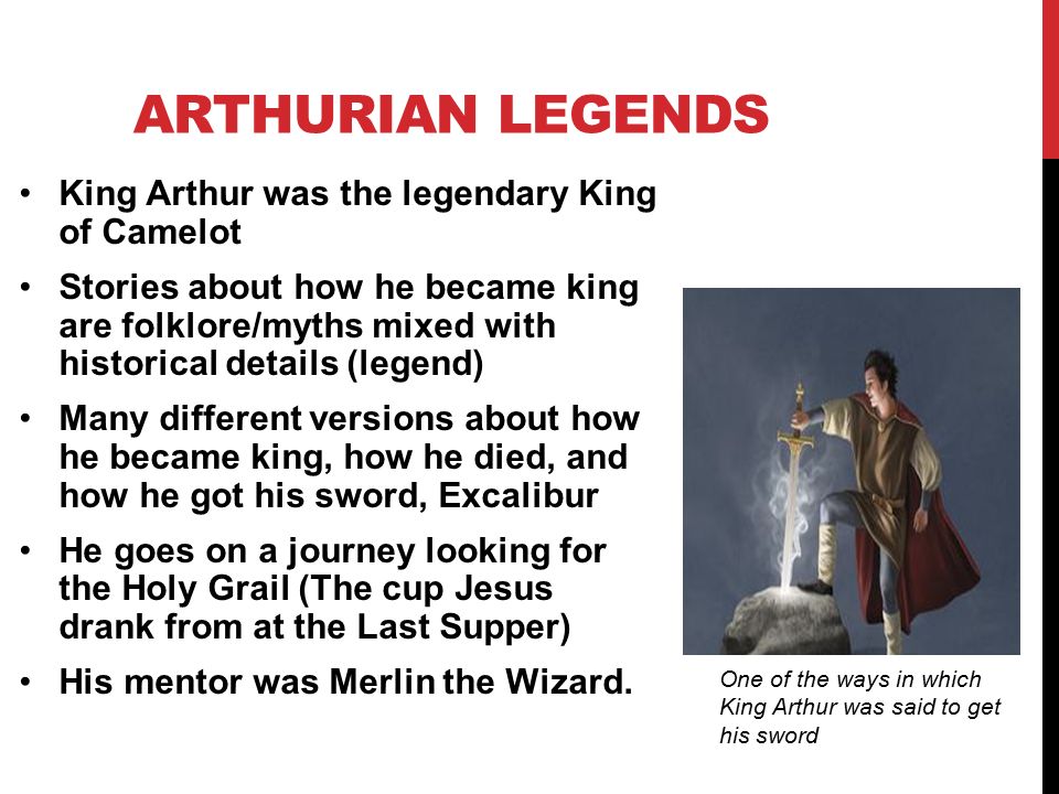 ARTHURIAN LEGENDS King Arthur was the legendary King of Camelot Stories about how he became king are folklore/myths mixed with historical details (legend) Many different versions about how he became king, how he died, and how he got his sword, Excalibur He goes on a journey looking for the Holy Grail (The cup Jesus drank from at the Last Supper) His mentor was Merlin the Wizard.