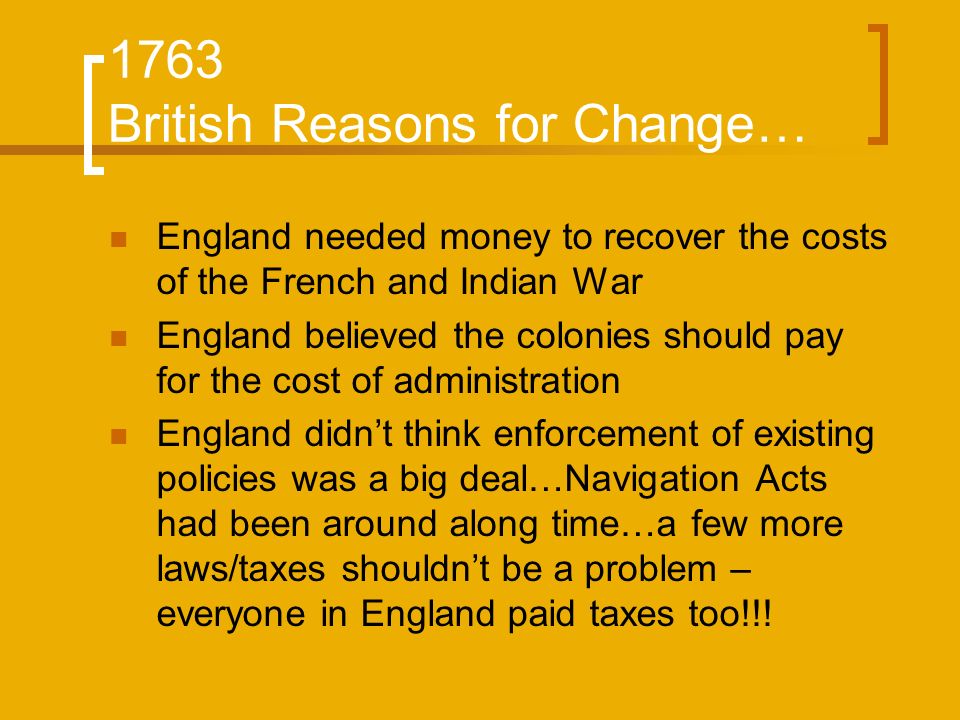 1763 British Reasons for Change… England needed money to recover the costs of the French and Indian War England believed the colonies should pay for the cost of administration England didn’t think enforcement of existing policies was a big deal…Navigation Acts had been around along time…a few more laws/taxes shouldn’t be a problem – everyone in England paid taxes too!!!