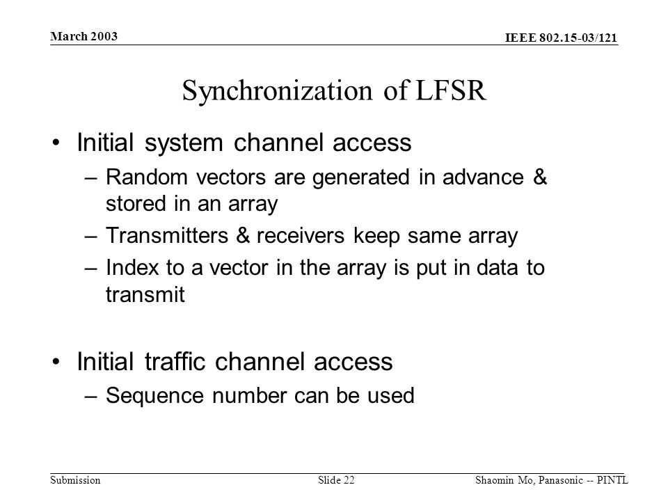IEEE /121 Submission March 2003 Shaomin Mo, Panasonic -- PINTLSlide 22 Synchronization of LFSR Initial system channel access –Random vectors are generated in advance & stored in an array –Transmitters & receivers keep same array –Index to a vector in the array is put in data to transmit Initial traffic channel access –Sequence number can be used