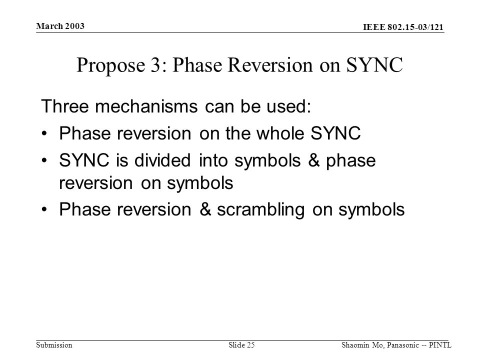 IEEE /121 Submission March 2003 Shaomin Mo, Panasonic -- PINTLSlide 25 Propose 3: Phase Reversion on SYNC Three mechanisms can be used: Phase reversion on the whole SYNC SYNC is divided into symbols & phase reversion on symbols Phase reversion & scrambling on symbols