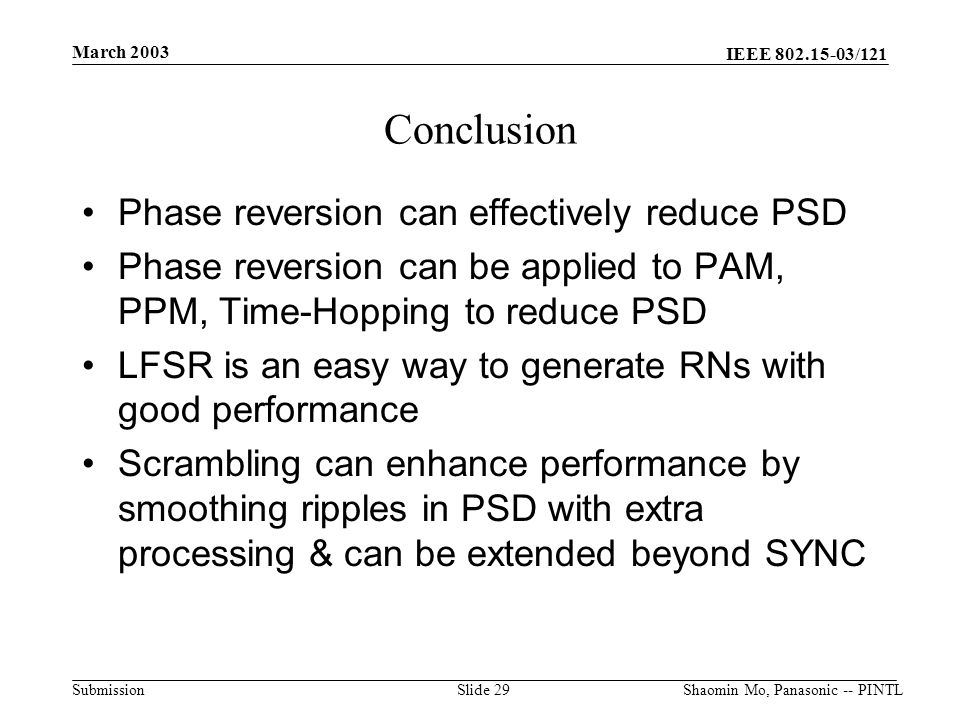 IEEE /121 Submission March 2003 Shaomin Mo, Panasonic -- PINTLSlide 29 Conclusion Phase reversion can effectively reduce PSD Phase reversion can be applied to PAM, PPM, Time-Hopping to reduce PSD LFSR is an easy way to generate RNs with good performance Scrambling can enhance performance by smoothing ripples in PSD with extra processing & can be extended beyond SYNC