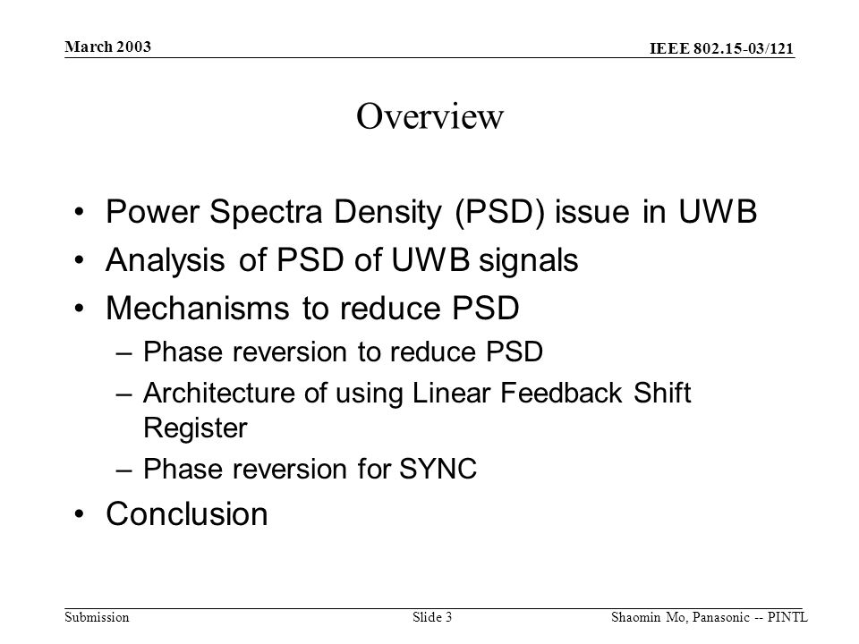 IEEE /121 Submission March 2003 Shaomin Mo, Panasonic -- PINTLSlide 3 Overview Power Spectra Density (PSD) issue in UWB Analysis of PSD of UWB signals Mechanisms to reduce PSD –Phase reversion to reduce PSD –Architecture of using Linear Feedback Shift Register –Phase reversion for SYNC Conclusion