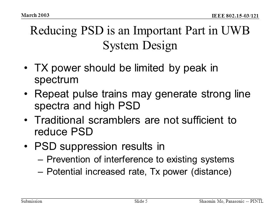 IEEE /121 Submission March 2003 Shaomin Mo, Panasonic -- PINTLSlide 5 Reducing PSD is an Important Part in UWB System Design TX power should be limited by peak in spectrum Repeat pulse trains may generate strong line spectra and high PSD Traditional scramblers are not sufficient to reduce PSD PSD suppression results in –Prevention of interference to existing systems –Potential increased rate, Tx power (distance)