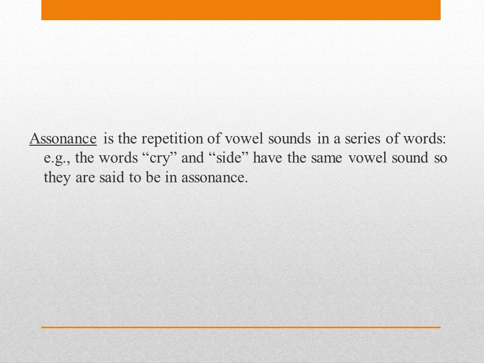 Assonance is the repetition of vowel sounds in a series of words: e.g., the words cry and side have the same vowel sound so they are said to be in assonance.