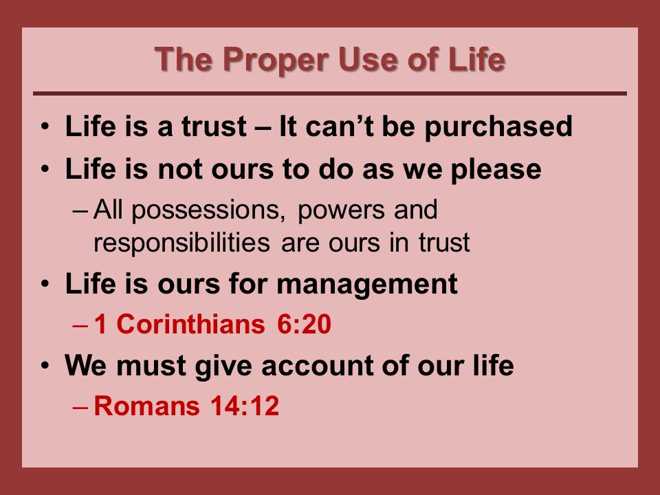 The Proper Use of Life Life is a trust – It can’t be purchased Life is not ours to do as we please –All possessions, powers and responsibilities are ours in trust Life is ours for management –1 Corinthians 6:20 We must give account of our life –Romans 14:12