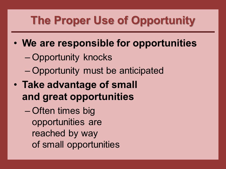 The Proper Use of Opportunity We are responsible for opportunities –Opportunity knocks –Opportunity must be anticipated Take advantage of small and great opportunities –Often times big opportunities are reached by way of small opportunities