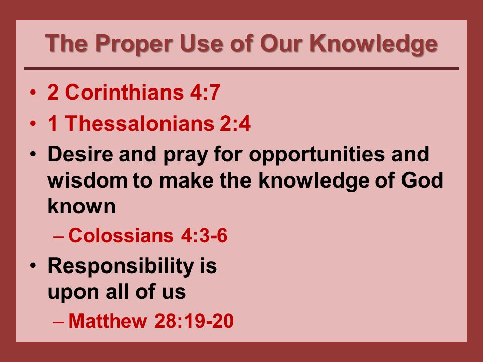 The Proper Use of Our Knowledge 2 Corinthians 4:7 1 Thessalonians 2:4 Desire and pray for opportunities and wisdom to make the knowledge of God known –Colossians 4:3-6 Responsibility is upon all of us –Matthew 28:19-20