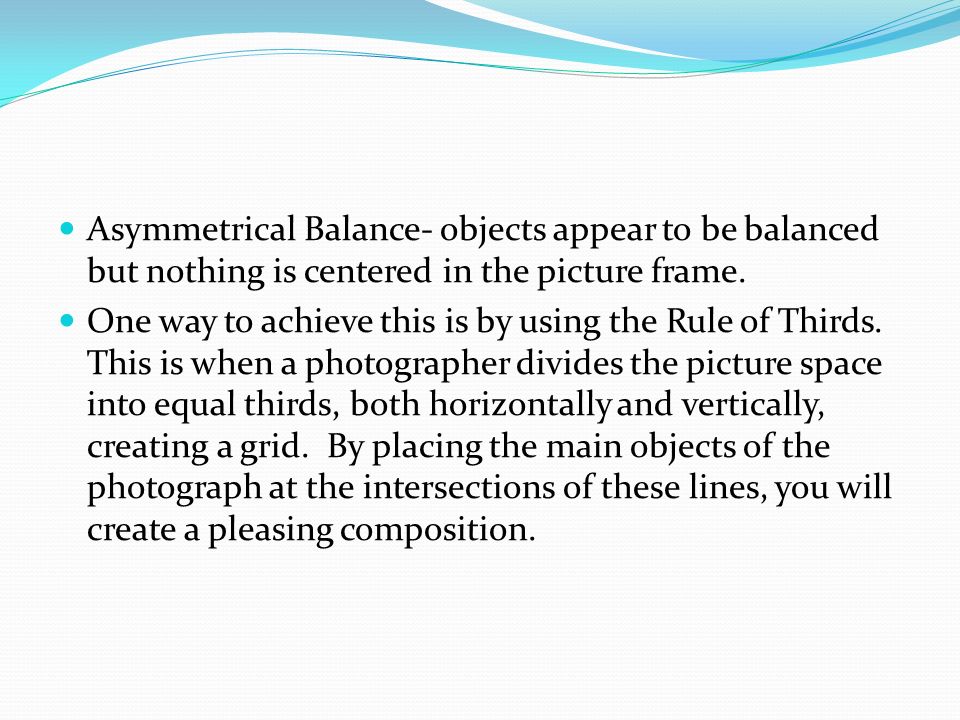 Asymmetrical Balance- objects appear to be balanced but nothing is centered in the picture frame.