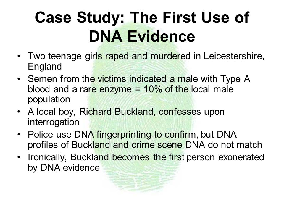 Case Study: The First Use of DNA Evidence Two teenage girls raped and murdered in Leicestershire, England Semen from the victims indicated a male with Type A blood and a rare enzyme = 10% of the local male population A local boy, Richard Buckland, confesses upon interrogation Police use DNA fingerprinting to confirm, but DNA profiles of Buckland and crime scene DNA do not match Ironically, Buckland becomes the first person exonerated by DNA evidence