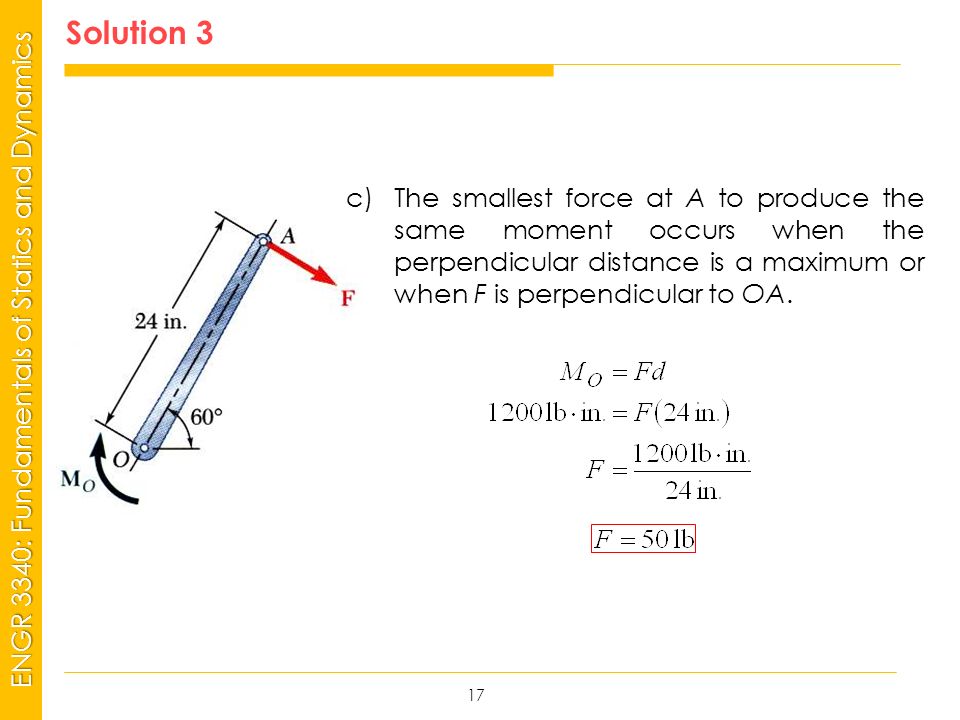 MSP21 Universidad Interamericana - Bayamón ENGR 3340: Fundamentals of Statics and Dynamics Solution 3 17 c)The smallest force at A to produce the same moment occurs when the perpendicular distance is a maximum or when F is perpendicular to OA.