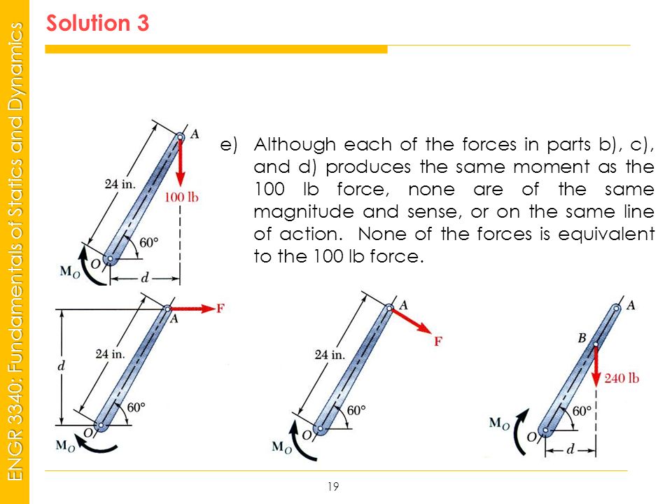 MSP21 Universidad Interamericana - Bayamón ENGR 3340: Fundamentals of Statics and Dynamics Solution 3 19 e)Although each of the forces in parts b), c), and d) produces the same moment as the 100 lb force, none are of the same magnitude and sense, or on the same line of action.