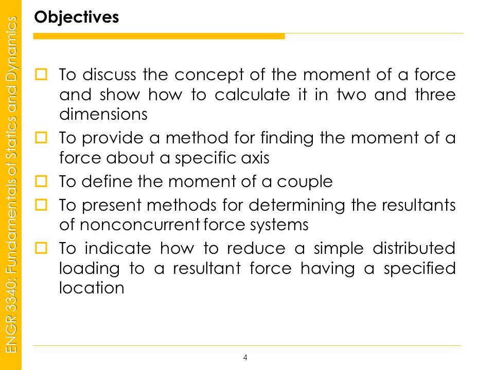 MSP21 Universidad Interamericana - Bayamón ENGR 3340: Fundamentals of Statics and Dynamics Objectives  To discuss the concept of the moment of a force and show how to calculate it in two and three dimensions  To provide a method for finding the moment of a force about a specific axis  To define the moment of a couple  To present methods for determining the resultants of nonconcurrent force systems  To indicate how to reduce a simple distributed loading to a resultant force having a specified location 4