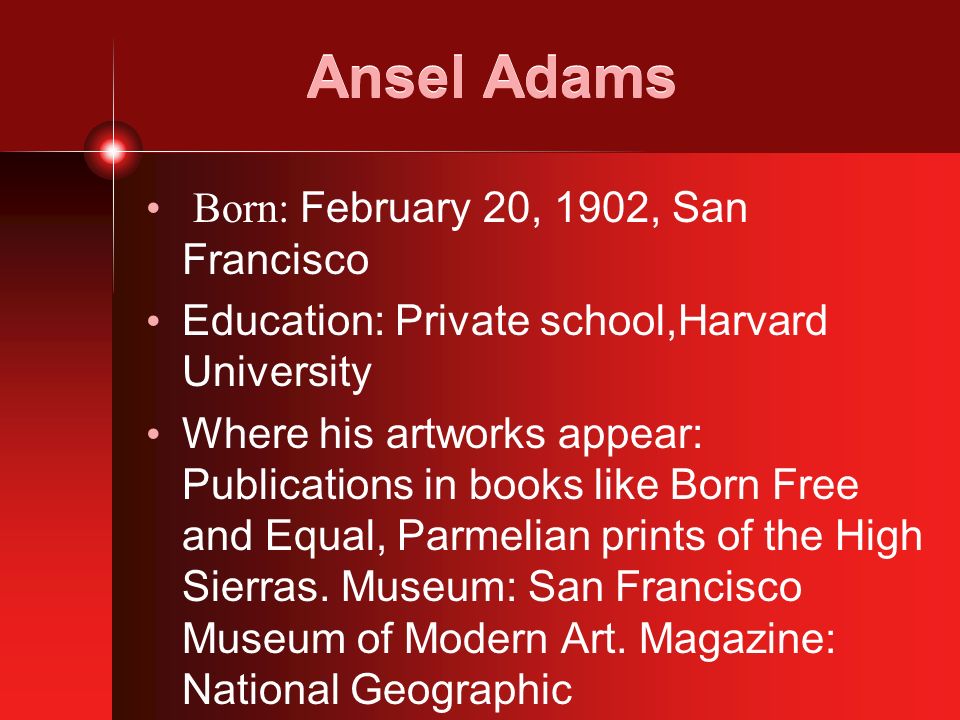Ansel Adams Born: February 20, 1902, San Francisco Education: Private school,Harvard University Where his artworks appear: Publications in books like Born Free and Equal, Parmelian prints of the High Sierras.