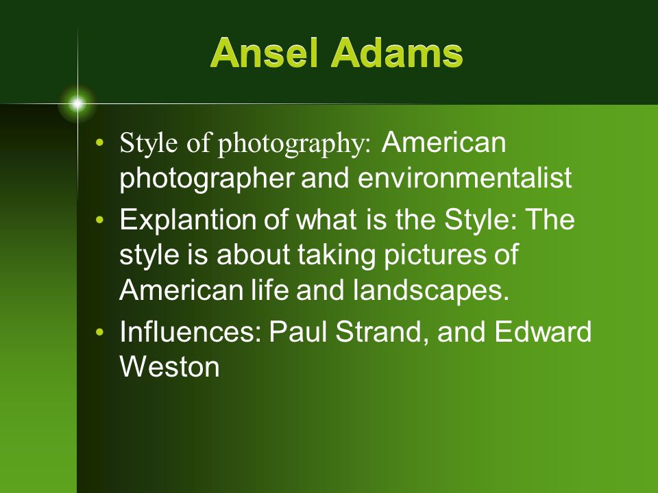 Ansel Adams Style of photography: American photographer and environmentalist Explantion of what is the Style: The style is about taking pictures of American life and landscapes.