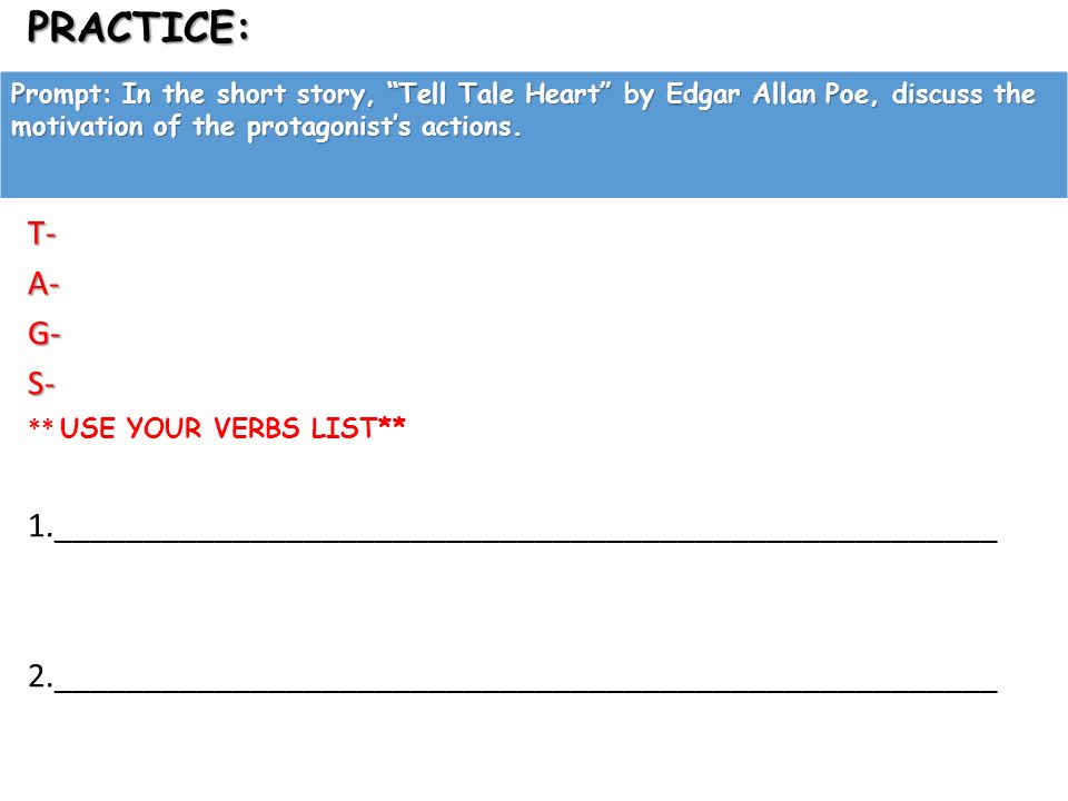 PRACTICE:T-A-G-S- ** USE YOUR VERBS LIST** 1._____________________________________________________ 2._____________________________________________________ Prompt: In the short story, Tell Tale Heart by Edgar Allan Poe, discuss the motivation of the protagonist’s actions.