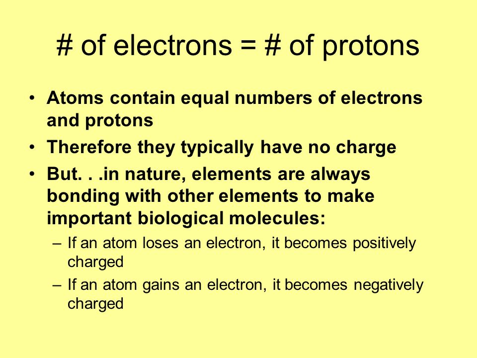# of electrons = # of protons Atoms contain equal numbers of electrons and protons Therefore they typically have no charge But...in nature, elements are always bonding with other elements to make important biological molecules: –If an atom loses an electron, it becomes positively charged –If an atom gains an electron, it becomes negatively charged