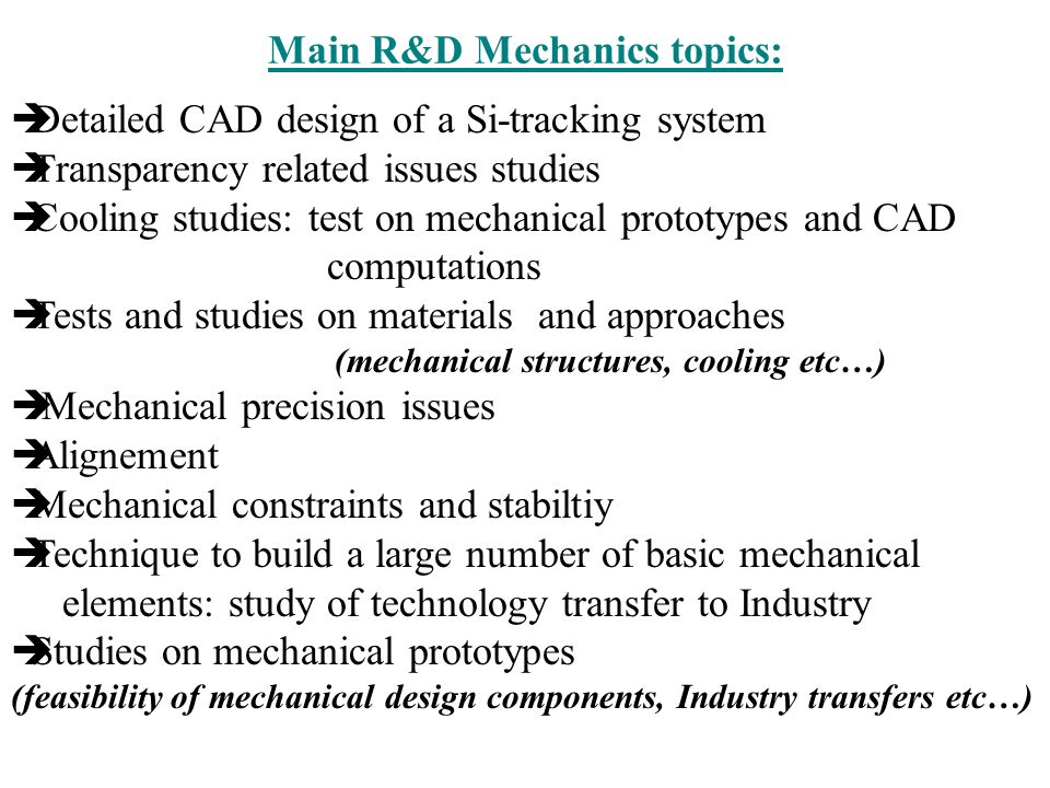 Main R&D Mechanics topics:  Detailed CAD design of a Si-tracking system  Transparency related issues studies  Cooling studies: test on mechanical prototypes and CAD computations  Tests and studies on materials and approaches (mechanical structures, cooling etc…)  Mechanical precision issues  Alignement  Mechanical constraints and stabiltiy  Technique to build a large number of basic mechanical elements: study of technology transfer to Industry  Studies on mechanical prototypes (feasibility of mechanical design components, Industry transfers etc…)