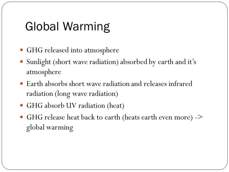 Global Warming GHG released into atmosphere Sunlight (short wave radiation) absorbed by earth and it’s atmosphere Earth absorbs short wave radiation and releases infrared radiation (long wave radiation) GHG absorb UV radiation (heat) GHG release heat back to earth (heats earth even more) -> global warming